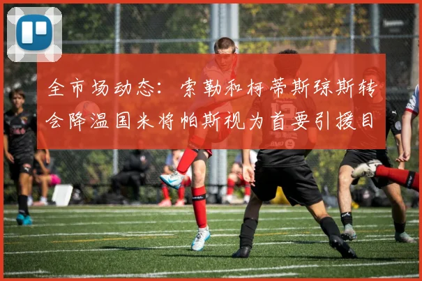 全市场动态：索勒和柯蒂斯琼斯转会降温国米将帕斯视为首要引援目标