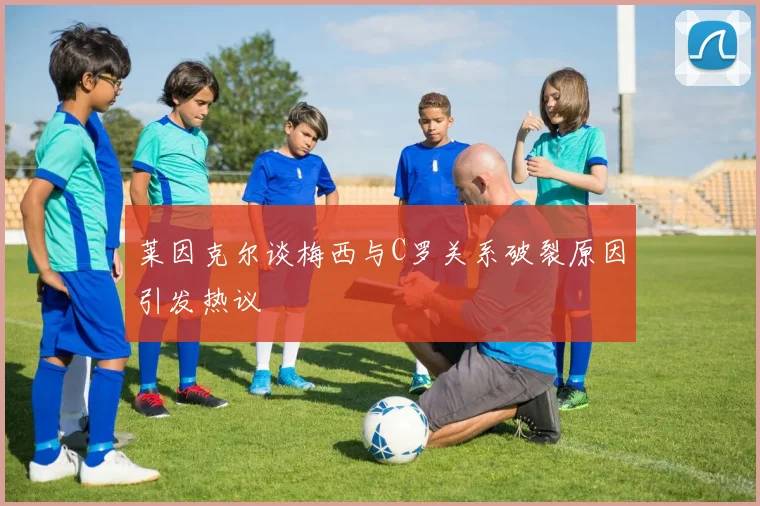 莱因克尔谈梅西与C罗关系破裂原因引发热议