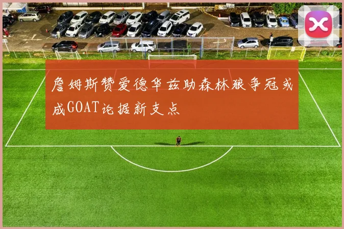 詹姆斯赞爱德华兹助森林狼争冠或成GOAT论据新支点