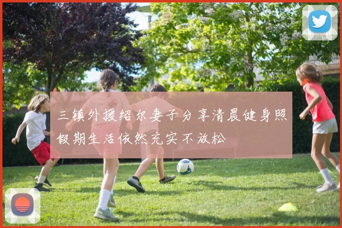 三镇外援绍尔妻子分享清晨健身照假期生活依然充实不放松