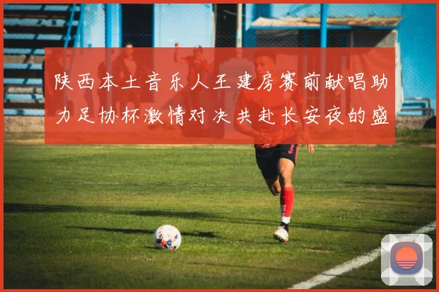 陕西本土音乐人王建房赛前献唱助力足协杯激情对决共赴长安夜的盛宴