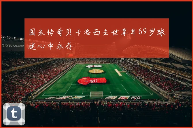 国米传奇贝卡洛西去世享年69岁球迷心中永存