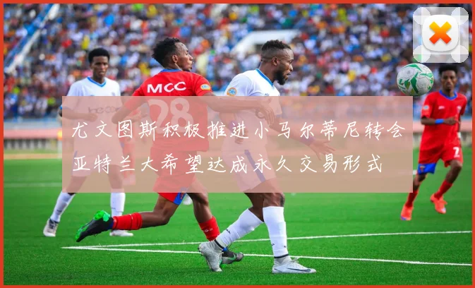 尤文图斯积极推进小马尔蒂尼转会亚特兰大希望达成永久交易形式
