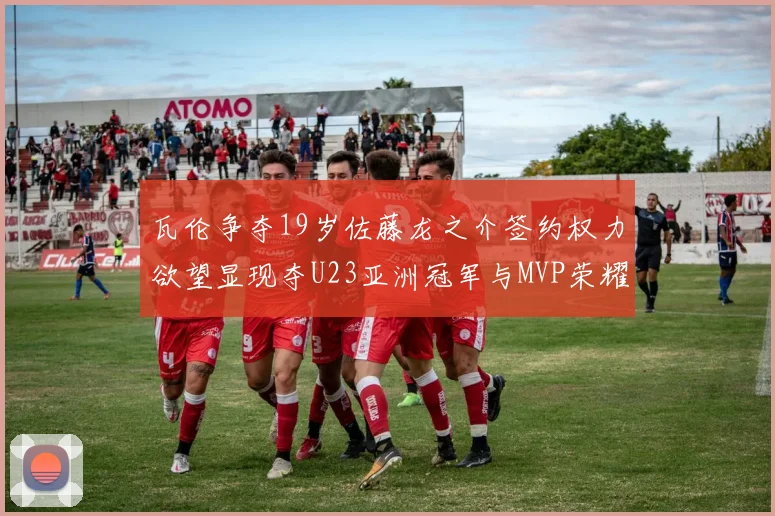 瓦伦争夺19岁佐藤龙之介签约权力欲望显现夺U23亚洲冠军与MVP荣耀
