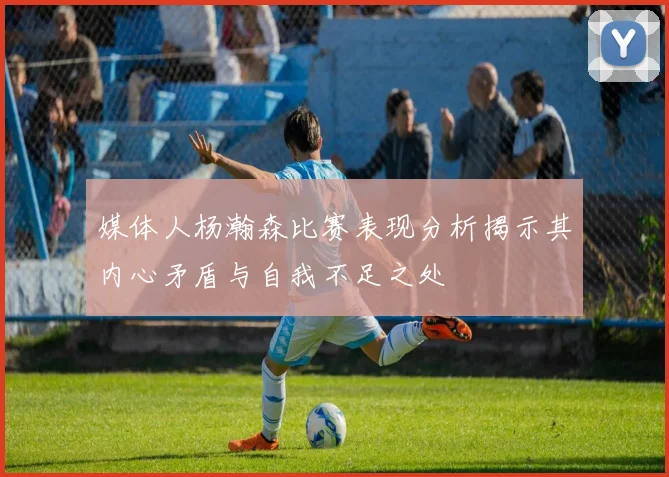 媒体人杨瀚森比赛表现分析揭示其内心矛盾与自我不足之处