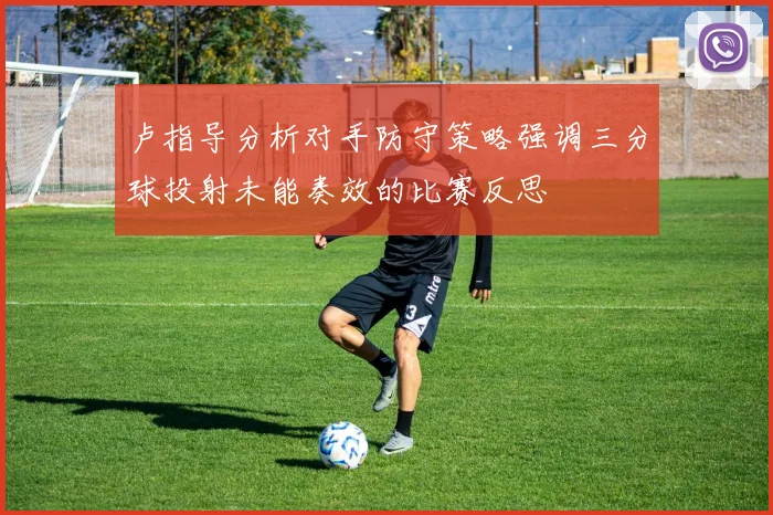 卢指导分析对手防守策略强调三分球投射未能奏效的比赛反思