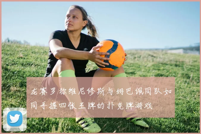 龙赛罗称维尼修斯与姆巴佩同队如同手握四张王牌的扑克牌游戏