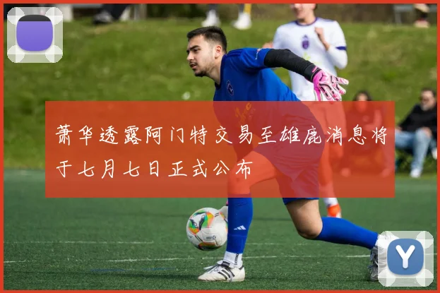 萧华透露阿门特交易至雄鹿消息将于七月七日正式公布