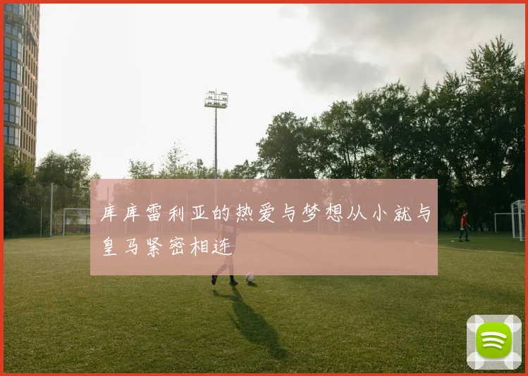 库库雷利亚的热爱与梦想从小就与皇马紧密相连
