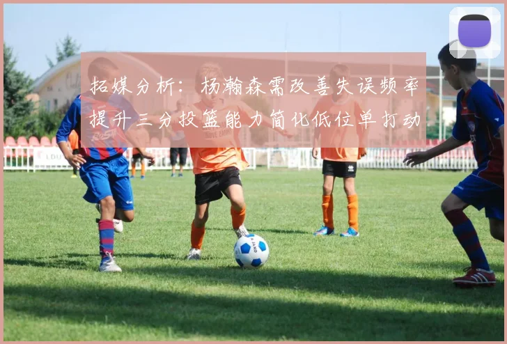 拓媒分析：杨瀚森需改善失误频率提升三分投篮能力简化低位单打动作