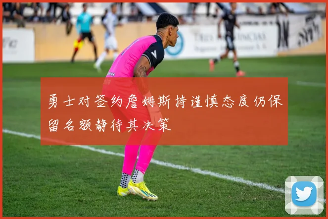 勇士对签约詹姆斯持谨慎态度仍保留名额静待其决策