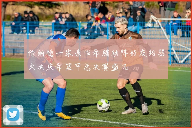 伦纳德一家亲临希腊助阵好友约瑟夫共庆希篮甲总决赛盛况