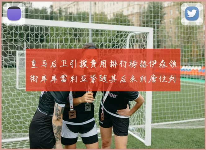 皇马后卫引援费用排行榜赫伊森领衔库库雷利亚紧随其后米利唐位列第三