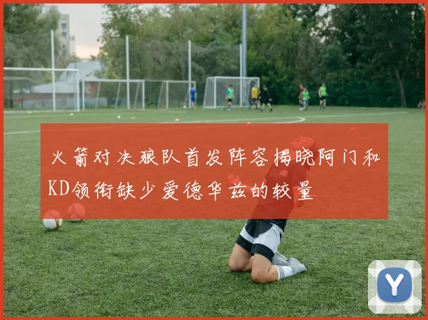 火箭对决狼队首发阵容揭晓阿门和KD领衔缺少爱德华兹的较量