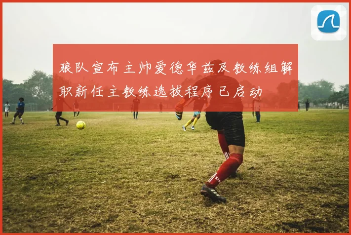 狼队宣布主帅爱德华兹及教练组解职新任主教练选拔程序已启动