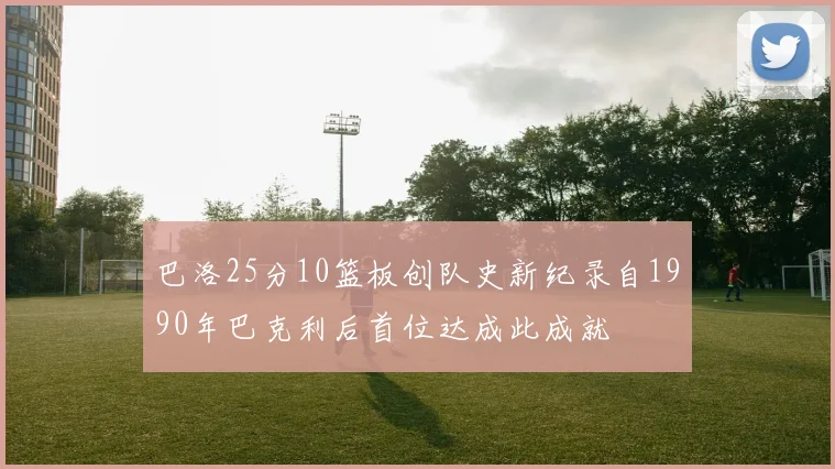巴洛25分10篮板创队史新纪录自1990年巴克利后首位达成此成就