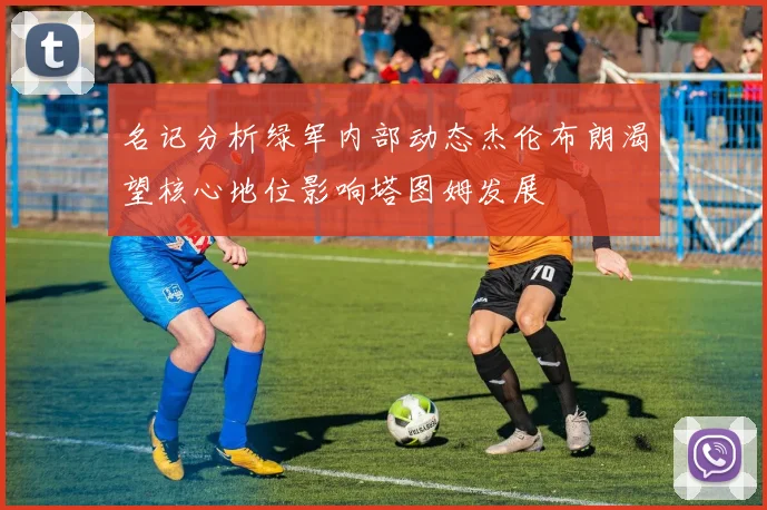 名记分析绿军内部动态杰伦布朗渴望核心地位影响塔图姆发展