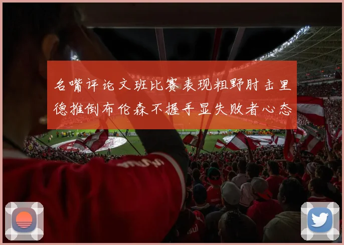 名嘴评论文班比赛表现粗野肘击里德推倒布伦森不握手显失败者心态